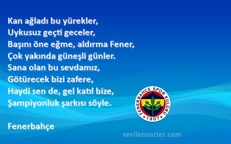 Fenerbahçe Sözleri 
Kan ağladı bu yürekler,
Uykusuz geçti geceler,
Başını öne eğme, aldırma Fener,
Çok yakında güneşli günler.
Sana olan bu sevdamız,
Götürecek bizi zafere,
Haydi sen de, gel katıl bize,
Şampiyonluk şarkısı söyle.