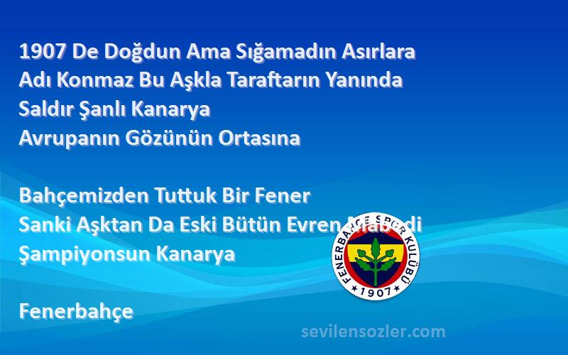 Fenerbahçe Sözleri 
1907 De Doğdun Ama Sığamadın Asırlara
Adı Konmaz Bu Aşkla Taraftarın Yanında
Saldır Şanlı Kanarya
Avrupanın Gözünün Ortasına

Bahçemizden Tuttuk Bir Fener
Sanki Aşktan Da Eski Bütün Evren Mabedi
Şampiyonsun Kanarya