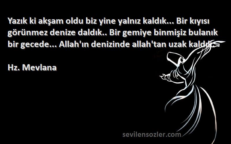 Hz. Mevlana Sözleri 
Yazık ki akşam oldu biz yine yalnız kaldık... Bir kıyısı görünmez denize daldık.. Bir gemiye binmişiz bulanık bir gecede... Allah'ın denizinde allah'tan uzak kaldık.