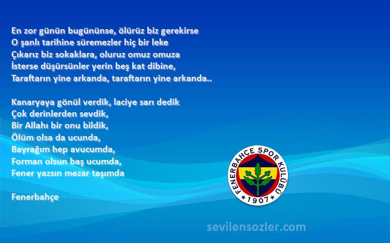 Fenerbahçe Sözleri 
En zor günün bugününse, ölürüz biz gerekirse 
O şanlı tarihine süremezler hiç bir leke 
Çıkarız biz sokaklara, oluruz omuz omuza 
İsterse düşürsünler yerin beş kat dibine, 
Taraftarın yine arkanda, taraftarın yine arkanda.. 

Kanaryaya gönül verdik, laciye sarı dedik 
Çok derinlerden sevdik, 
Bir Allahı bir onu bildik, 
Ölüm olsa da ucunda, 
Bayrağım hep avucumda, 
Forman olsun baş ucumda, 
Fener yazsın mezar taşımda