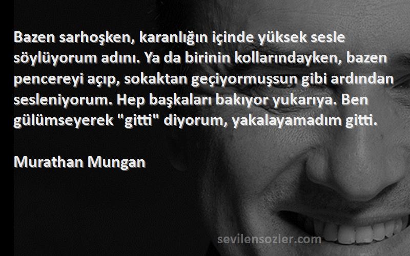 Murathan Mungan Sözleri 
Bazen sarhoşken, karanlığın içinde yüksek sesle söylüyorum adını. Ya da birinin kollarındayken, bazen pencereyi açıp, sokaktan geçiyormuşsun gibi ardından sesleniyorum. Hep başkaları bakıyor yukarıya. Ben gülümseyerek gitti diyorum, yakalayamadım gitti.