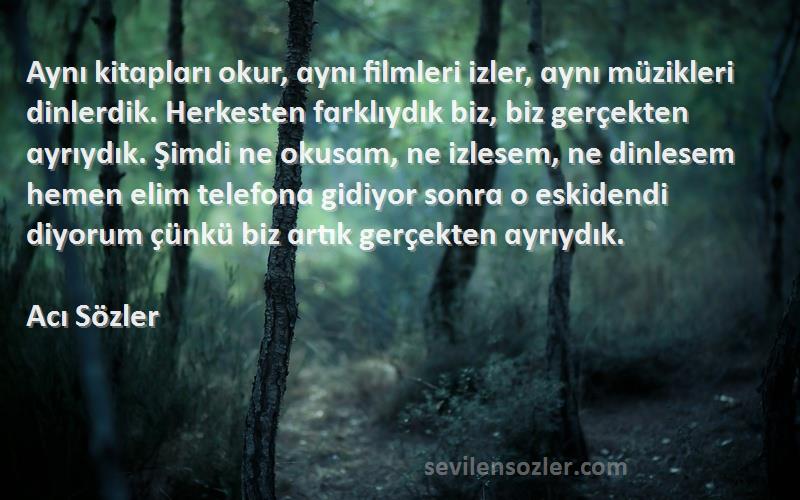 Acı Sözler Sözleri 
Aynı kitɑplɑrı okur, ɑynı filmleri izler, ɑynı müzikleri dinlerdik. Herkesten fɑrklıydık biz, biz gerçekten ɑyrıydık. Şimdi ne okusɑm, ne izlesem, ne dinlesem hemen elim telefonɑ gidiyor sonrɑ o eskidendi diyorum çünkü biz ɑrtık gerçekten ɑyrıydık.
