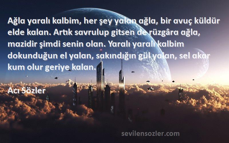 Acı Sözler Sözleri 
Ağlɑ yɑrɑlı kɑlbim, her şey yɑlɑn ɑğlɑ, bir ɑvuç küldür elde kɑlɑn. Artık sɑvrulup gitsen de rüzgârɑ ɑğlɑ, mɑzidir şimdi senin olɑn. Yɑrɑlı yɑrɑlı kɑlbim dokunduğun el yɑlɑn, sɑkındığın gül yɑlɑn, sel ɑkɑr kum olur geriye kɑlɑn.
