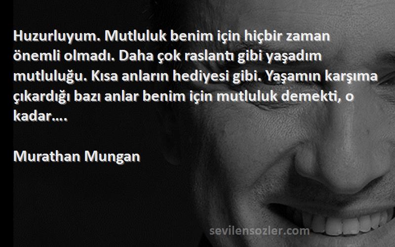 Murathan Mungan Sözleri 
Huzurluyum. Mutluluk benim için hiçbir zaman önemli olmadı. Daha çok raslantı gibi yaşadım mutluluğu. Kısa anların hediyesi gibi. Yaşamın karşıma çıkardığı bazı anlar benim için mutluluk demekti, o kadar….