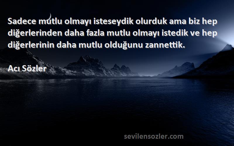 Acı Sözler Sözleri 
Sadece mutlu olmayı isteseydik olurduk ama biz hep diğerlerinden daha fazla mutlu olmayı istedik ve hep diğerlerinin daha mutlu olduğunu zannettik.
