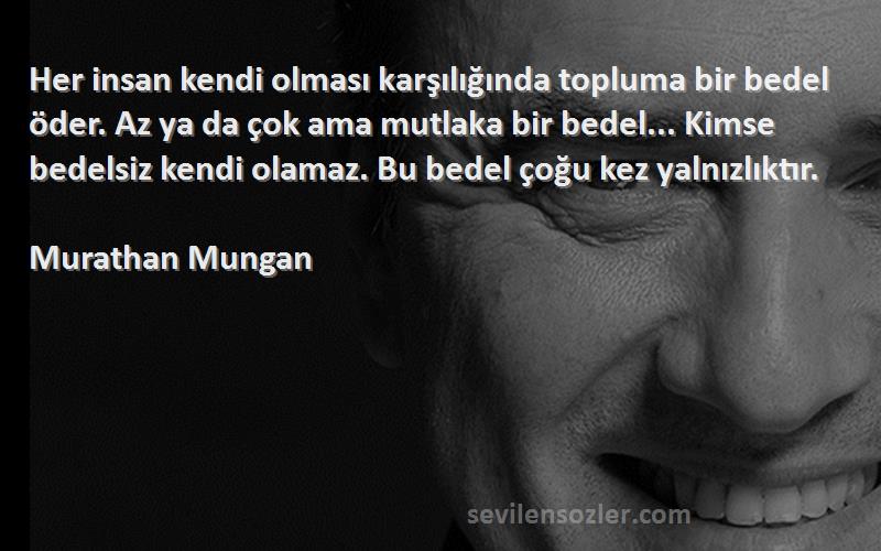 Murathan Mungan Sözleri 
Her insan kendi olması karşılığında topluma bir bedel öder. Az ya da çok ama mutlaka bir bedel... Kimse bedelsiz kendi olamaz. Bu bedel çoğu kez yalnızlıktır.