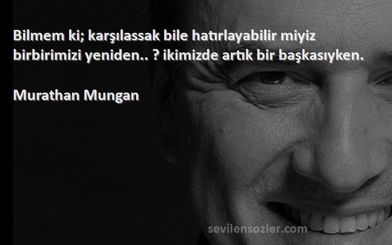 Murathan Mungan Sözleri 
Bilmem ki; karşılassak bile hatırlayabilir miyiz birbirimizi yeniden.. ? ikimizde artık bir başkasıyken.