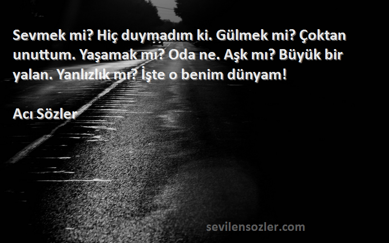 Acı Sözler Sözleri 
Sevmek mi? Hiç duymadım ki. Gülmek mi? Çoktan unuttum. Yaşamak mı? Oda ne. Aşk mı? Büyük bir yalan. Yanlızlık mı? İşte o benim dünyam!
