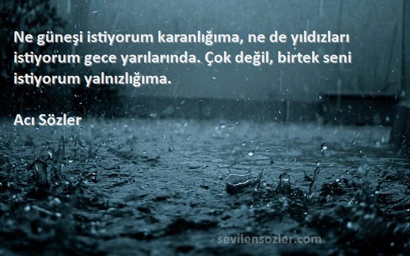 Acı Sözler Sözleri 
Ne güneşi istiyorum karanlığıma, ne de yıldızları istiyorum gece yarılarında. Çok değil, birtek seni istiyorum yalnızlığıma.
