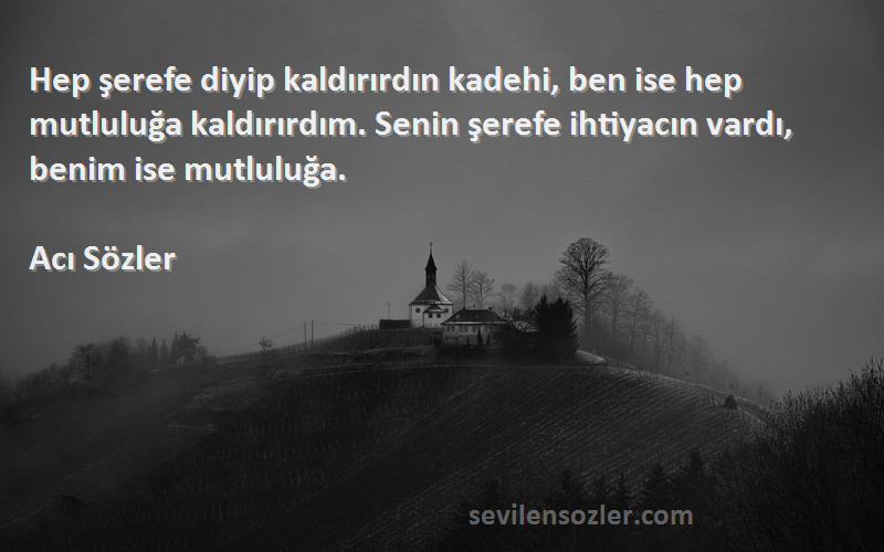 Acı Sözler Sözleri 
Hep şerefe diyip kaldırırdın kadehi, ben ise hep mutluluğa kaldırırdım. Senin şerefe ihtiyacın vardı, benim ise mutluluğa. 