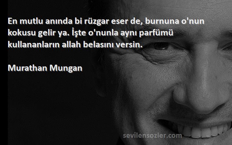 Murathan Mungan Sözleri 
En mutlu anında bi rüzgar eser de, burnuna o'nun kokusu gelir ya. İşte o'nunla aynı parfümü kullananların allah belasını versin.