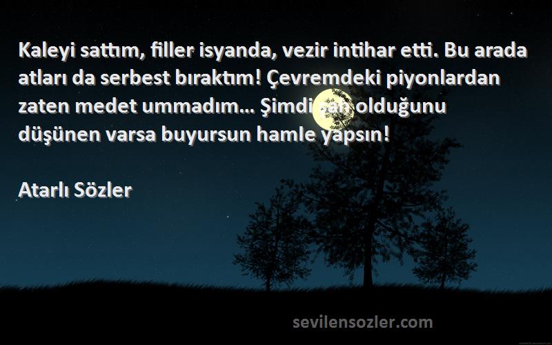 Atarlı Sözler Sözleri 
Kaleyi sattım, filler isyanda, vezir intihar etti. Bu arada atları da serbest bıraktım! Çevremdeki piyonlardan zaten medet ummadım… Şimdi şah olduğunu düşünen varsa buyursun hamIe yapsın!
