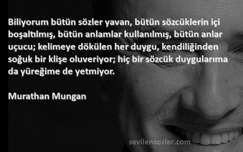 Murathan Mungan Sözleri 
Biliyorum bütün sözler yavan, bütün sözcüklerin içi boşaltılmış, bütün anlamlar kullanılmış, bütün anlar uçucu; kelimeye dökülen her duygu, kendiliğinden soğuk bir klişe oluveriyor; hiç bir sözcük duygularıma da yüreğime de yetmiyor.