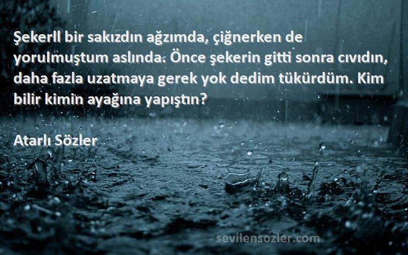 Atarlı Sözler Sözleri 
Şekerll bir sakızdın ağzımda, çiğnerken de yoruImuştum aslında. Önce şekerin gitti sonra cıvıdın, daha fazla uzatmaya gerek yok dedim tükürdüm. Kim bilir kimin ayağına yapıştın?
