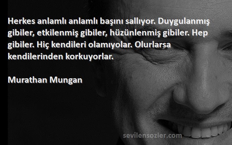 Murathan Mungan Sözleri 
Herkes anlamlı anlamlı başını sallıyor. Duygulanmış gibiler, etkilenmiş gibiler, hüzünlenmiş gibiler. Hep gibiler. Hiç kendileri olamıyolar. Olurlarsa kendilerinden korkuyorlar.