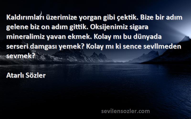 Atarlı Sözler Sözleri 
Kaldırımları üzerimize yorgan gibi çektik. Bize bir adım gelene biz on adım gittik. Oksijenimiz sigara mineralimiz yavan ekmek. Kolay mı bu dünyada serseri damgası yemek? Kolay mı ki sence sevllmeden sevmek?
