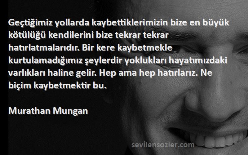 Murathan Mungan Sözleri 
Geçtiğimiz yollarda kaybettiklerimizin bize en büyük kötülüğü kendilerini bize tekrar tekrar hatırlatmalarıdır. Bir kere kaybetmekle kurtulamadığımız şeylerdir yoklukları hayatımızdaki varlıkları haline gelir. Hep ama hep hatırlarız. Ne biçim kaybetmektir bu.