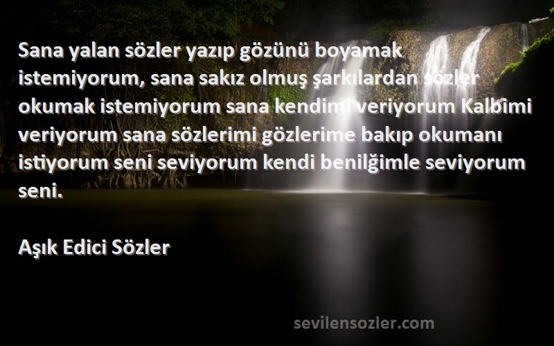 Aşık Edici Sözler Sözleri 
Sana yalan sözler yazıp gözünü boyamak istemiyorum, sana sakız olmuş şarkılardan sözler okumak istemiyorum sana kendimi veriyorum Kalbimi veriyorum sana sözlerimi gözlerime bakıp okumanı istiyorum seni seviyorum kendi benilğimle seviyorum seni.
