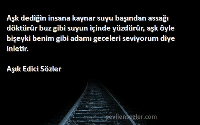 Aşık Edici Sözler Sözleri 
Aşk dediğin insana kaynar suyu başından assağı döktürür buz gibi suyun içinde yüzdürür, aşk öyle bişeyki benim gibi adamı geceleri seviyorum diye inletir.
