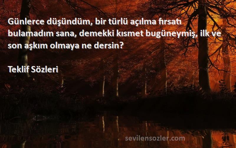 Teklif  Sözleri 
Günlerce düşündüm, bir türlü açılma fırsatı bulamadım sana, demekki kısmet bugüneymiş, ilk ve son aşkım olmaya ne dersin?
