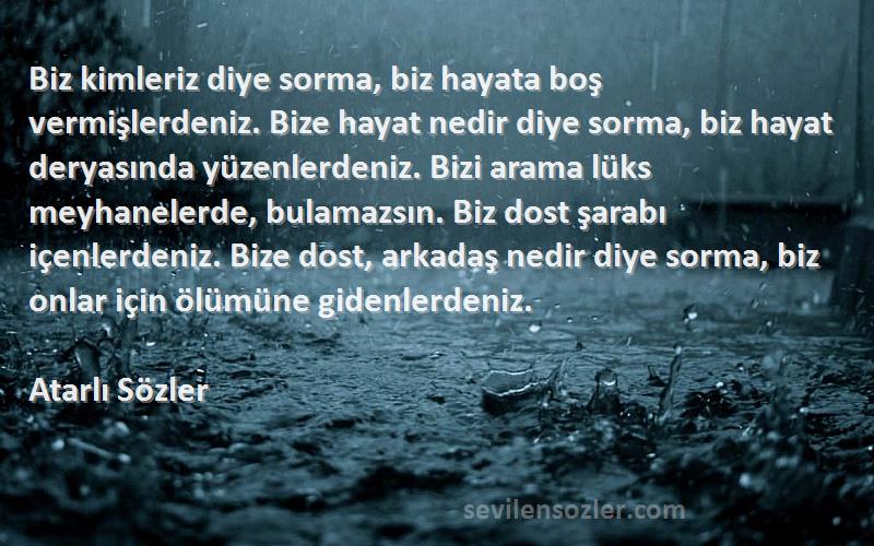 Atarlı Sözler Sözleri 
Biz kimleriz diye sorma, biz hayata boş vermişlerdeniz. Bize hayat nedir diye sorma, biz hayat deryasında yüzenlerdeniz. Bizi arama lüks meyhanelerde, bulamazsın. Biz dost şarabı içenlerdeniz. Bize dost, arkadaş nedir diye sorma, biz onlar için ölümüne gidenlerdeniz.
