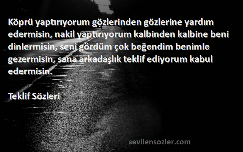 Teklif  Sözleri 
Köprü yaptırıyorum gözlerinden gözlerine yardım edermisin, nakil yaptırıyorum kalbinden kalbine beni dinlermisin, seni gördüm çok beğendim benimle gezermisin, sana arkadaşlık teklif ediyorum kabul edermisin.
