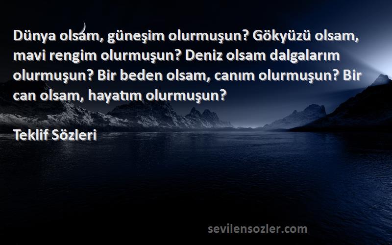 Teklif  Sözleri 
Dünya olsam, güneşim olurmuşun? Gökyüzü olsam, mavi rengim olurmuşun? Deniz olsam dalgalarım olurmuşun? Bir beden olsam, canım olurmuşun? Bir can olsam, hayatım olurmuşun?
