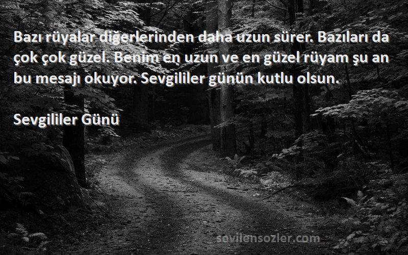 Sevgililer Günü Sözleri 
Bazı rüyalar diğerlerinden daha uzun sürer. Bazıları da çok çok güzel. Benim en uzun ve en güzel rüyam şu an bu mesajı okuyor. Sevgililer günün kutlu olsun.