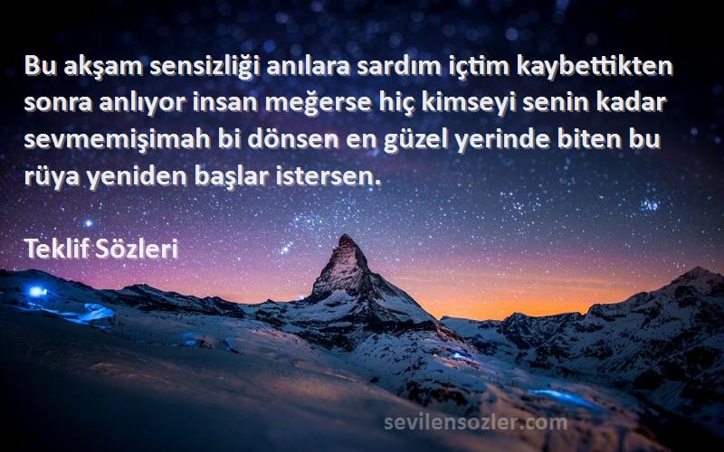 Teklif  Sözleri 
Bu akşam sensizliği anılara sardım içtim kaybettikten sonra anlıyor insan meğerse hiç kimseyi senin kadar sevmemişimah bi dönsen en güzel yerinde biten bu rüya yeniden başlar istersen.