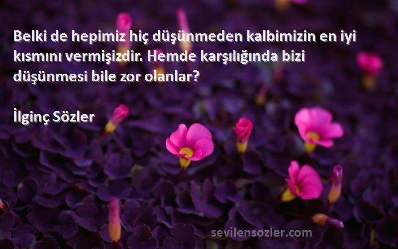 İlginç Sözler Sözleri 
Belki de hepimiz hiç düşünmeden kalbimizin en iyi kısmını vermişizdir. Hemde karşılığında bizi düşünmesi bile zor olanlar?
