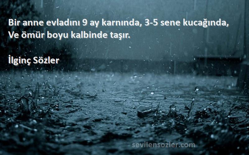 İlginç Sözler Sözleri 
Bir anne evladını 9 ay karnında, 3-5 sene kucağında,  Ve ömür boyu kalbinde taşır.
