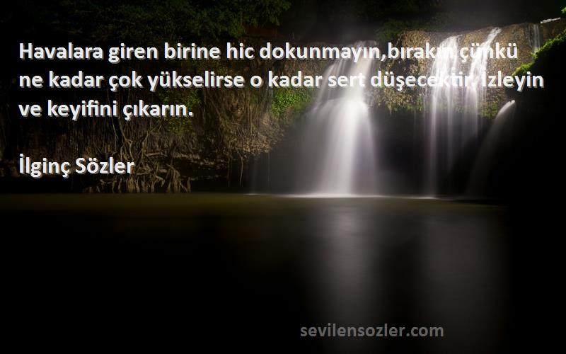 İlginç Sözler Sözleri 
Havalara giren birine hic dokunmayın,bırakın çünkü ne kadar çok yükselirse o kadar sert düşecektir. İzleyin ve keyifini çıkarın.
