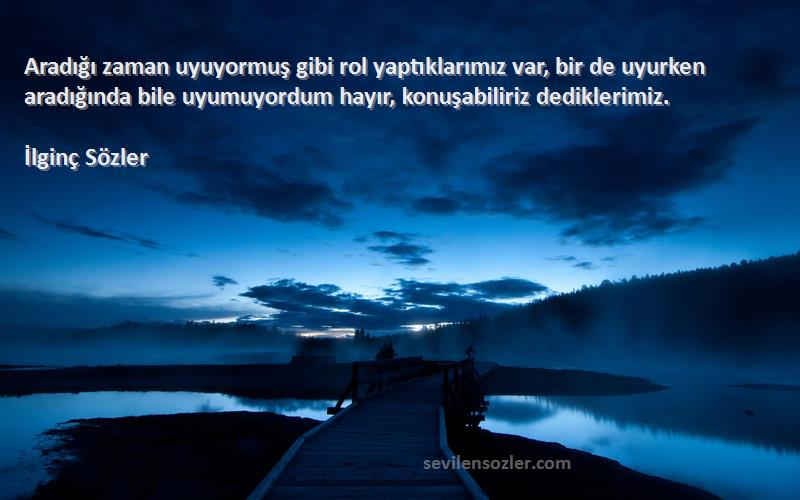 İlginç Sözler Sözleri 
Aradığı zaman uyuyormuş gibi rol yaptıklarımız var, bir de uyurken aradığında bile uyumuyordum hayır, konuşabiliriz dediklerimiz.
