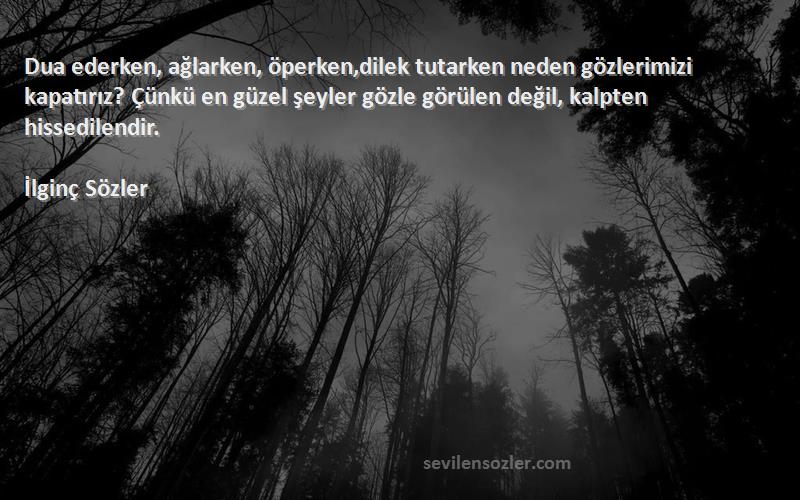 İlginç Sözler Sözleri 
Dua ederken, ağlarken, öperken,dilek tutarken neden gözlerimizi kapatırız? Çünkü en güzel şeyler gözle görülen değil, kalpten hissedilendir.
