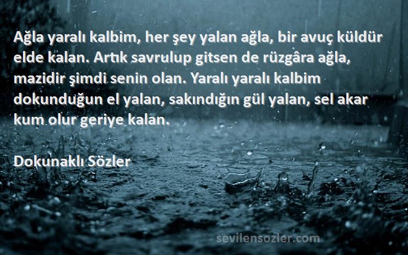 Dokunaklı Sözler Sözleri 
Ağla yaralı kalbim, her şey yalan ağla, bir avuç küldür elde kalan. Artık savrulup gitsen de rüzgâra ağla, mazidir şimdi senin olan. Yaralı yaralı kalbim dokunduğun el yalan, sakındığın gül yalan, sel akar kum olur geriye kalan.
