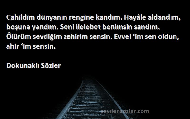 Dokunaklı Sözler Sözleri 
Cahildim dünyanın rengine kandım. Hayâle aldandım, boşuna yandım. Seni ilelebet benimsin sandım. Ölürüm sevdiğim zehirim sensin. Evvel ‘im sen oldun, ahir ‘im sensin.
