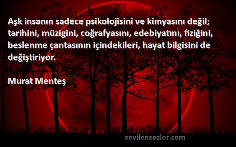 Murat Menteş Sözleri 
Aşk insanın sadece psikolojisini ve kimyasını değil; tarihini, müzigini, coğrafyasını, edebiyatını, fiziğini, beslenme çantasının içindekileri, hayat bilgisini de değiştiriyor.