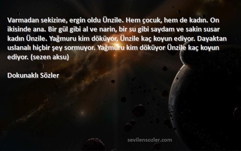 Dokunaklı Sözler Sözleri 
Varmadan sekizine, ergin oldu Ünzile. Hem çocuk, hem de kadın. On ikisinde ana. Bir gül gibi al ve narin, bir su gibi saydam ve sakin susar kadın Ünzile. Yağmuru kim döküyor, Ünzile kaç koyun ediyor. Dayaktan uslanalı hiçbir şey sormuyor. Yağmuru kim döküyor Ünzile kaç koyun ediyor. (sezen aksu)
