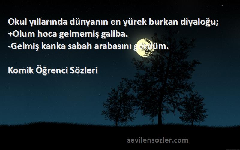 Komik Öğrenci  Sözleri 
Okul yıllarında dünyanın en yürek burkan diyaloğu;
+Olum hoca gelmemiş galiba.
-Gelmiş kanka sabah arabasını gördüm.
