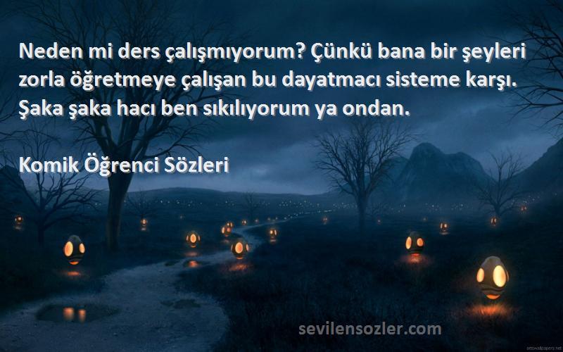 Komik Öğrenci  Sözleri 
Neden mi ders çalışmıyorum? Çünkü bana bir şeyleri zorla öğretmeye çalışan bu dayatmacı sisteme karşı. Şaka şaka hacı ben sıkılıyorum ya ondan.
