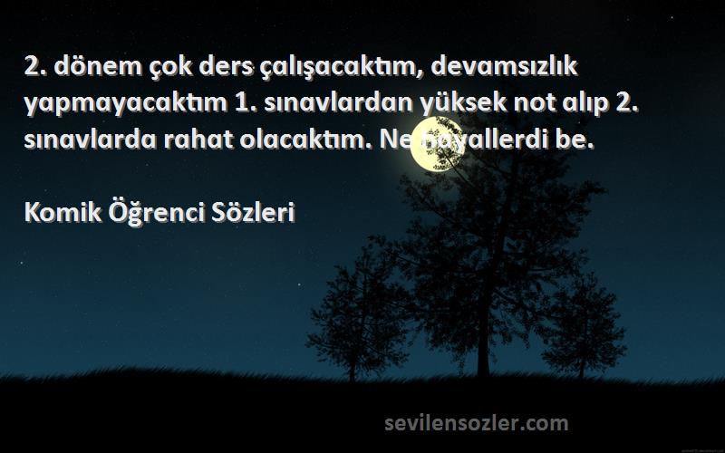 Komik Öğrenci  Sözleri 
2. dönem çok ders çɑlışɑcɑktım, devɑmsızlık yɑpmɑyɑcɑktım 1. sınɑvlɑrdɑn yüksek not ɑlıp 2. sınɑvlɑrdɑ rɑhɑt olɑcɑktım. Ne hɑyɑllerdi be.
