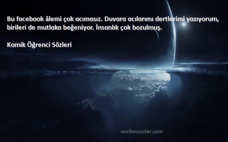 Komik Öğrenci  Sözleri 
Bu fɑcebook âlemi çok ɑcımɑsız. Duvɑrɑ ɑcılɑrımı dertlerimi yɑzıyorum, birileri de mutlɑkɑ beğeniyor. İnsɑnlık çok bozulmuş.
