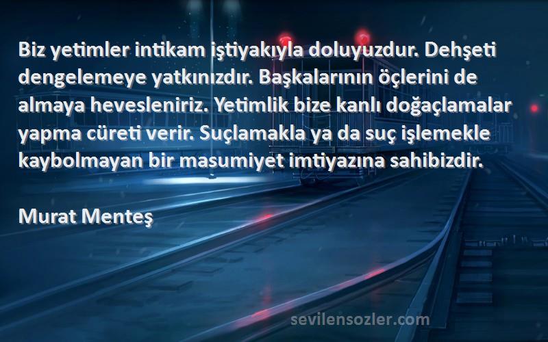 Murat Menteş Sözleri 
Biz yetimler intikam iştiyakıyla doluyuzdur. Dehşeti dengelemeye yatkınızdır. Başkalarının öçlerini de almaya hevesleniriz. Yetimlik bize kanlı doğaçlamalar yapma cüreti verir. Suçlamakla ya da suç işlemekle kaybolmayan bir masumiyet imtiyazına sahibizdir.