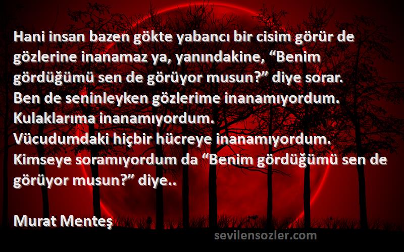 Murat Menteş Sözleri 
Hani insan bazen gökte yabancı bir cisim görür de gözlerine inanamaz ya, yanındakine, “Benim gördüğümü sen de görüyor musun?” diye sorar.
Ben de seninleyken gözlerime inanamıyordum. 
Kulaklarıma inanamıyordum. 
Vücudumdaki hiçbir hücreye inanamıyordum.
Kimseye soramıyordum da “Benim gördüğümü sen de görüyor musun?” diye..