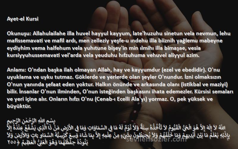 Namaz Sureleri Sözleri 
Ayet-el Kursi

Okunuşu: Allahulailahe illa huvel hayyul kayyum, late'huzuhu sinetun vela nevmun, lehu mafissemavati ve mafil ardı, men zelleziy yeşfe-u ındehu illa biiznih yağlemu mabeyne eydiyhim vema halfehum vela yuhıtune bişey'in min ılmihı illa bimaşae, vesia kursiyyuhussemavati vel'arda vela yeuduhu hıfzuhuma vehuvel aliyyul azim.

Anlamı: O'ndan başka ilah olmayan Allah, hay ve kayyumdur (ezel ve ebedidir). O'nu uyuklama ve uyku tutmaz. Göklerde ve yerlerde olan şeyler O'nundur. İzni olmaksızın O'nun yanında şefaat eden yoktur. Halkın önünde ve arkasında olanı (istikbal ve maziyi) bilir. İnsanlar O'nun ilminden, O'nun isteğinden başkasını ihata edemezler. Kürsisi semaları ve yeri içine alır. Onların hıfzı O'nu (Cenab-ı Ecelli Ala'yı) yormaz. O, pek yüksek ve büyüktür.

بِسْمِ اللّٰهِ الرَّحْمٰنِ الرَّح۪يمِ
اللَّهُ لاَ إِلَهَ إِلاَّ هُوَ الْحَيُّ الْقَيُّومُ لاَ تَأْخُذُهُ سِنَةٌ وَلاَ نَوْمٌ لَهُ مَا فِي السَّمَاوَاتِ وَمَا فِي الأَرْضِ مَنْ ذَا الَّذِي يَشْفَعُ عِنْدَهُ إِلاَّ بِإِذْنِهِ يَعْلَمُ مَا بَيْنَ أَيْدِيهِمْ وَمَا خَلْفَهُمْ وَلاَ يُحِيطُونَ بِشَيْءٍ مِنْ عِلْمِهِ إِلاَّ بِمَا شَاءَ وَسِعَ كُرْسِيُّهُ السَّمَاو ;َاتِ وَالأَرْضَ وَلاَ يَئُودُهُ حِفْظُهُمَا وَهُوَ الْعَلِيُّ الْعَظِيمُ ﴿٢٥٥