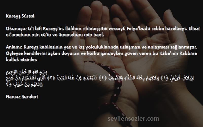 Namaz Sureleri Sözleri 
Kurayş Sûresi

Okunuşu: Li'î lâfi Kurayş'in. Îlâfihim rihleteşşitâi vessayf. Felya'budû rabbe hâzelbeyt. Ellezî et'amehum min cû'in ve âmenehum min havf.

Anlamı: Kureyş kabilesinin yaz ve kış yolculuklarında uzlaşması ve anlaşması sağlanmıştır. Öyleyse kendilerini açken doyuran ve korku içindeyken güven veren bu Kâbe'nin Rabbine kulluk etsinler.

بِسْمِ اللّٰهِ الرَّحْمٰنِ الرَّح۪يمِ
لِا۪يلَافِ قُرَيْشٍۙ ﴿١﴾ ا۪يلَافِهِمْ رِحْلَةَ الشِّتَٓاءِ وَالصَّيْفِۚ ﴿٢﴾ فَلْيَعْبُدُوا رَبَّ هٰذَا الْبَيْتِۙ ﴿٣﴾ اَلَّذ۪ٓي اَطْعَمَهُمْ مِنْ جُوعٍ وَاٰمَنَهُمْ مِنْ خَوْفٍ ﴿٤