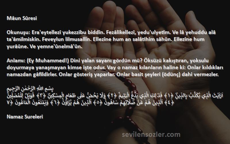 Namaz Sureleri Sözleri 
Mâun Sûresi

Okunuşu: Era'eytellezî yukezzibu biddîn. Fezâlikellezî, yedu'ulyetîm. Ve lâ yehuddu alâ ta'âmilmiskîn. Feveylun lilmusallîn. Ellezîne hum an salâtihim sâhûn. Ellezîne hum yurâûne. Ve yemne'ûnelmâ'ûn.

Anlamı: (Ey Muhammed!) Dini yalan sayanı gördün mü? Öksüzü kakıştıran, yoksulu doyurmaya yanaşmayan kimse işte odur. Vay o namaz kılanların haline ki: Onlar kıldıkları namazdan gâfildirler. Onlar gösteriş yaparlar. Onlar basit şeyleri (ödünç) dahi vermezler.

بِسْمِ اللّٰهِ الرَّحْمٰنِ الرَّح۪يمِ
اَرَاَيْتَ الَّذ۪ي يُكَذِّبُ بِالدّ۪ينِۜ ﴿١﴾ فَذٰلِكَ الَّذ۪ي يَدُعُّ الْيَت۪يمَۙ ﴿٢﴾ وَلَا يَحُضُّ عَلٰى طَعَامِ الْمِسْك۪ينِۜ ﴿٣﴾ فَوَيْلٌ لِلْمُصَلّ۪ينَۙ ﴿٤﴾ اَلَّذ۪ينَ هُمْ عَنْ صَلَاتِهِمْ سَاهُونَۙ ﴿٥﴾ اَلَّذ۪ينَ هُمْ يُرَٓاؤُ۫نَۙ ﴿٦﴾ وَيَمْنَعُونَ الْمَاعُونَ ﴿٧