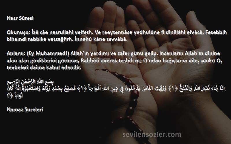 Namaz Sureleri Sözleri 
Nasr Sûresi

Okunuşu: İzâ câe nasrullahi velfeth. Ve raeytennâse yedhulûne fî dinillâhi efvâcâ. Fesebbih bihamdi rabbike vestağfirh. İnnehû kâne tevvâbâ.

Anlamı: (Ey Muhammed!) Allah'ın yardımı ve zafer günü gelip, insanların Allah'ın dinine akın akın girdiklerini görünce, Rabbini överek tesbih et; O'ndan bağışlama dile, çünkü O, tevbeleri daima kabul edendir.

بِسْمِ اللّٰهِ الرَّحْمٰنِ الرَّح۪يمِ
اِذَا جَٓاءَ نَصْرُ اللّٰهِ وَالْفَتْحُۙ ﴿١﴾ وَرَاَيْتَ النَّاسَ يَدْخُلُونَ ف۪ي د۪ينِ اللّٰهِ اَفْوَاجاًۙ ﴿٢﴾ فَسَبِّحْ بِحَمْدِ رَبِّكَ وَاسْتَغْفِرْهُۜ اِنَّهُ كَانَ تَوَّاباً ﴿٣