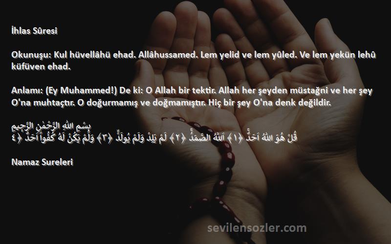 Namaz Sureleri Sözleri 
İhlas Sûresi

Okunuşu: Kul hüvellâhü ehad. Allâhussamed. Lem yelid ve lem yûled. Ve lem yekün lehû küfüven ehad.

Anlamı: (Ey Muhammed!) De ki: O Allah bir tektir. Allah her şeyden müstağni ve her şey O'na muhtaçtır. O doğurmamış ve doğmamıştır. Hiç bir şey O'na denk değildir.

بِسْمِ اللّٰهِ الرَّحْمٰنِ الرَّح۪يمِ
قُلْ هُوَ اللّٰهُ اَحَدٌۚ ﴿١﴾ اَللّٰهُ الصَّمَدُۚ ﴿٢﴾ لَمْ يَلِدْ وَلَمْ يُولَدْۙ ﴿٣﴾ وَلَمْ يَكُنْ لَهُ كُفُواً اَحَدٌ ﴿٤