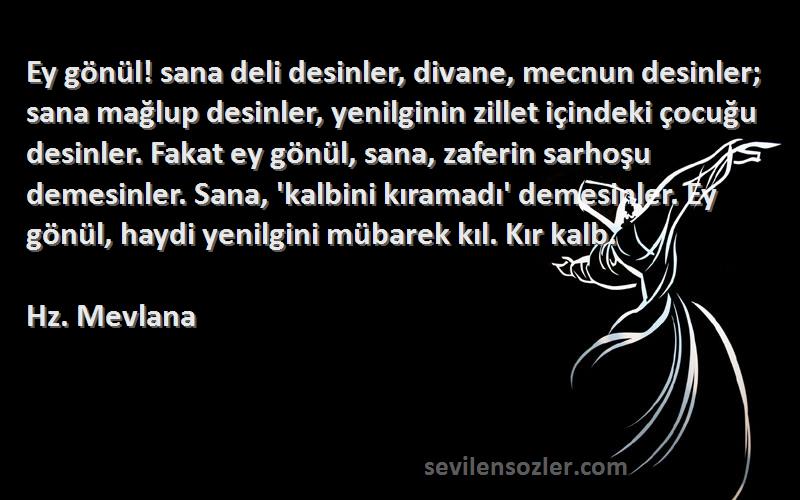 Hz. Mevlana Sözleri 
Ey gönül! sana deli desinler, divane, mecnun desinler; sana mağlup desinler, yenilginin zillet içindeki çocuğu desinler. Fakat ey gönül, sana, zaferin sarhoşu demesinler. Sana, 'kalbini kıramadı' demesinler. Ey gönül, haydi yenilgini mübarek kıl. Kır kalb.